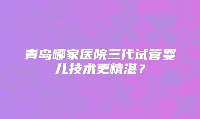 青岛哪家医院三代试管婴儿技术更精湛？