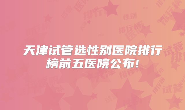 天津试管选性别医院排行榜前五医院公布!