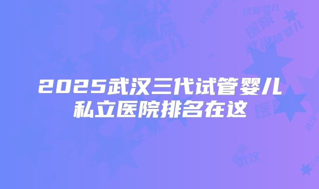 2025武汉三代试管婴儿私立医院排名在这