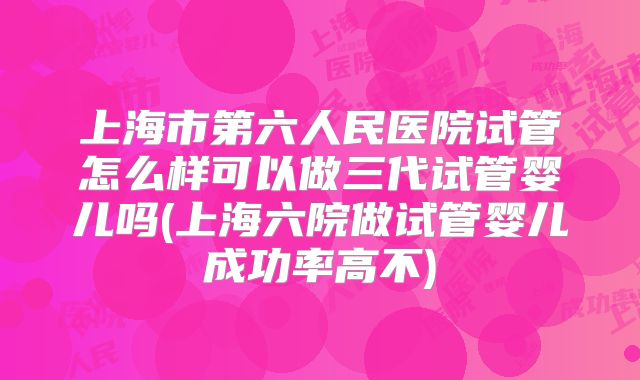 上海市第六人民医院试管怎么样可以做三代试管婴儿吗(上海六院做试管婴儿成功率高不)