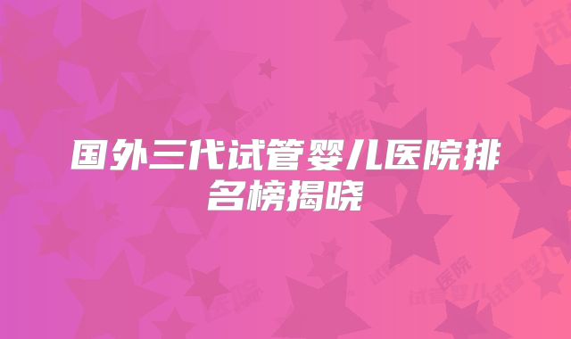 国外三代试管婴儿医院排名榜揭晓