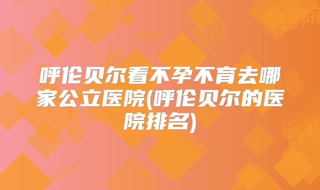呼伦贝尔看不孕不育去哪家公立医院(呼伦贝尔的医院排名)