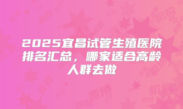 2025宜昌试管生殖医院排名汇总，哪家适合高龄人群去做