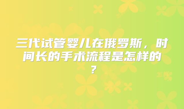 三代试管婴儿在俄罗斯，时间长的手术流程是怎样的？