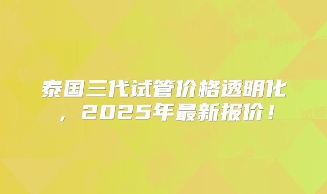 泰国三代试管价格透明化，2025年最新报价！