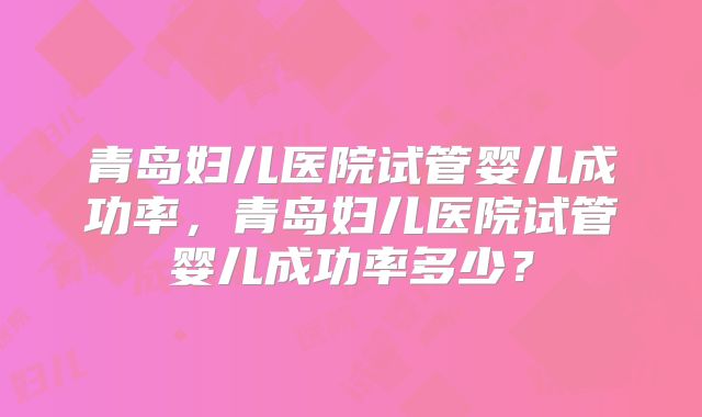 青岛妇儿医院试管婴儿成功率,青岛妇儿医院试管婴儿成功率多少?