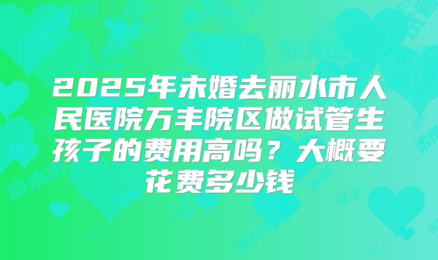 2025年未婚去丽水市人民医院万丰院区做试管生孩子的费用高吗？大概要花费多少钱