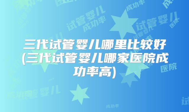 三代试管婴儿哪里比较好(三代试管婴儿哪家医院成功率高)