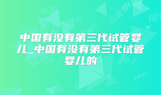 中国有没有第三代试管婴儿_中国有没有第三代试管婴儿的