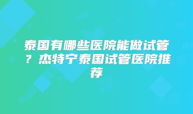 泰国有哪些医院能做试管？杰特宁泰国试管医院推荐