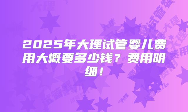 2025年大理试管婴儿费用大概要多少钱?费用明细!