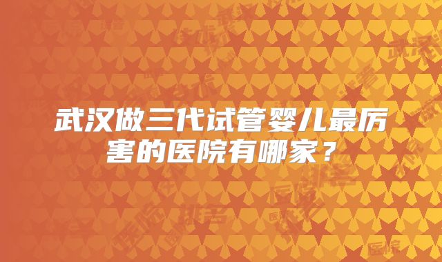 武汉做三代试管婴儿最厉害的医院有哪家？