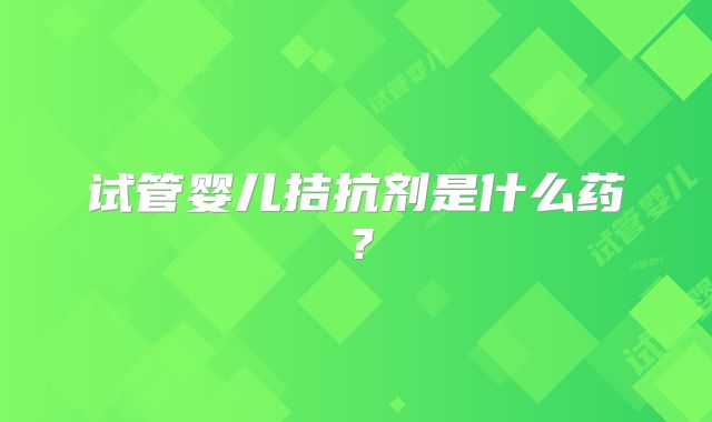 试管婴儿拮抗剂是什么药?