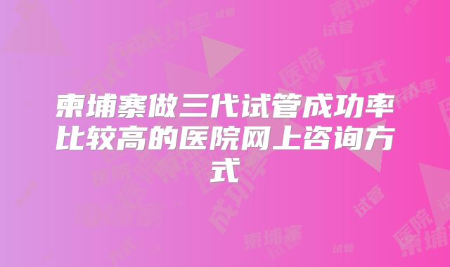 柬埔寨做三代试管成功率比较高的医院网上咨询方式