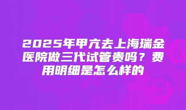 2025年甲亢去上海瑞金医院做三代试管贵吗?费用明细是怎么样的