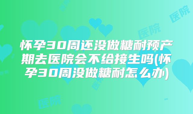 怀孕30周还没做糖耐预产期去医院会不给接生吗(怀孕30周没做糖耐怎么办)