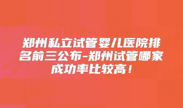 郑州私立试管婴儿医院排名前三公布-郑州试管哪家成功率比较高!