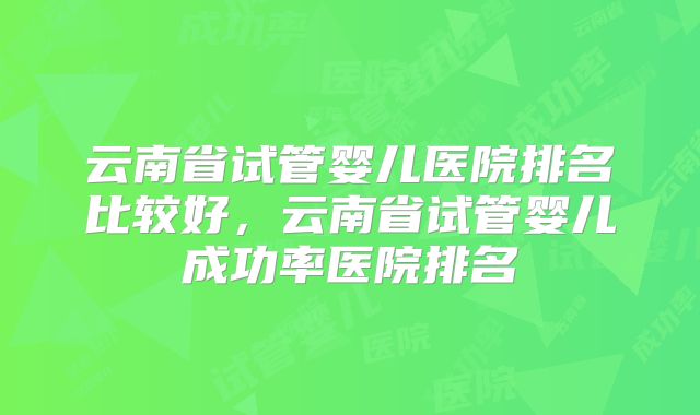 云南省试管婴儿医院排名比较好，云南省试管婴儿成功率医院排名