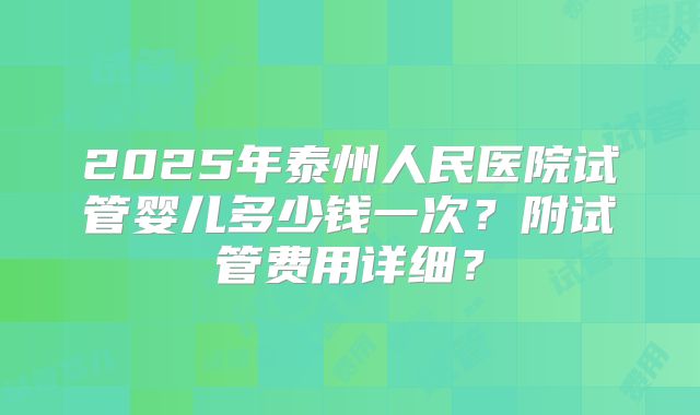 2025年泰州人民医院试管婴儿多少钱一次？附试管费用详细？