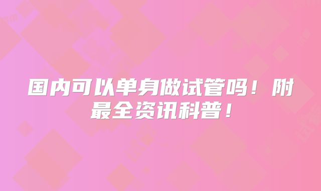 国内可以单身做试管吗!附最全资讯科普!