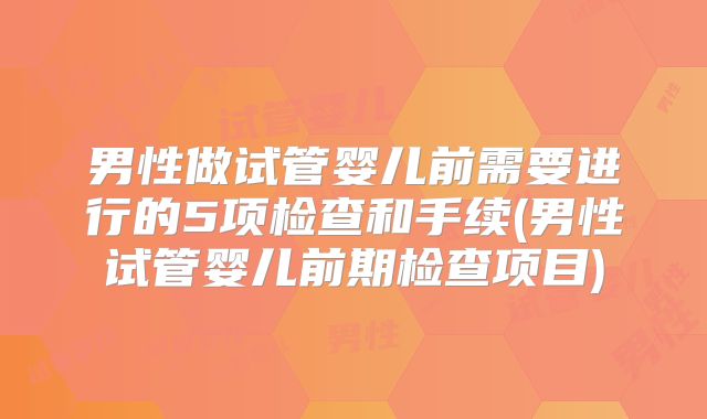 男性做试管婴儿前需要进行的5项检查和手续(男性试管婴儿前期检查项目)