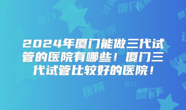2024年厦门能做三代试管的医院有哪些!厦门三代试管比较好的医院!