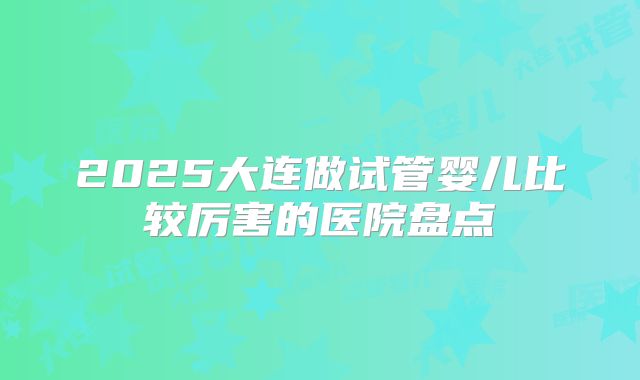 2025大连做试管婴儿比较厉害的医院盘点