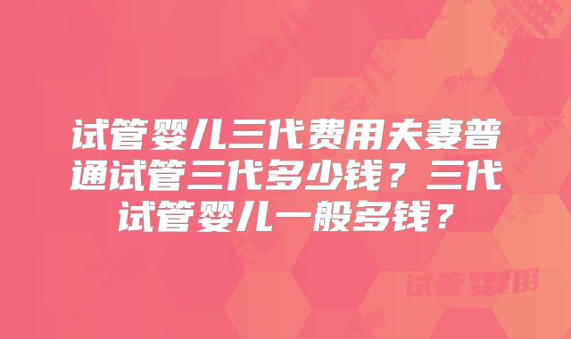 试管婴儿三代费用夫妻普通试管三代多少钱?三代试管婴儿一般多钱?