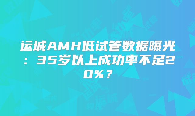 运城AMH低试管数据曝光:35岁以上成功率不足20%?