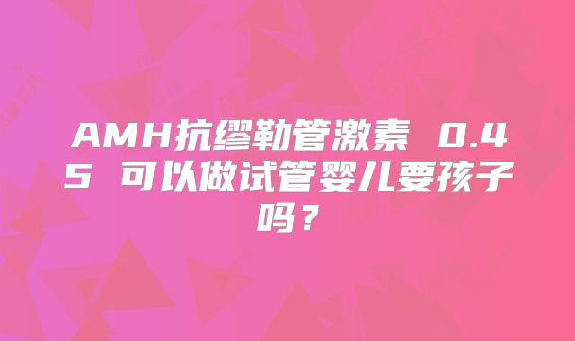 AMH抗缪勒管激素 0.45 可以做试管婴儿要孩子吗?
