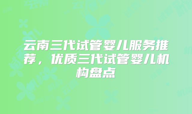 云南三代试管婴儿服务推荐,优质三代试管婴儿机构盘点