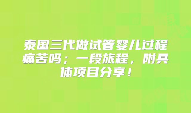 泰国三代做试管婴儿过程痛苦吗;一段旅程,附具体项目分享!