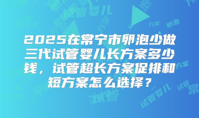 2025在常宁市卵泡少做三代试管婴儿长方案多少钱,试管超长方案促排和短方案怎么选择?
