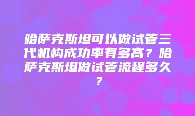 哈萨克斯坦可以做试管三代机构成功率有多高?哈萨克斯坦做试管流程多久?