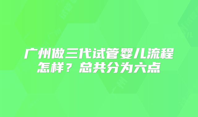 广州做三代试管婴儿流程怎样?总共分为六点