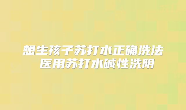 想生孩子苏打水正确洗法 医用苏打水碱性洗阴