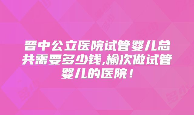 晋中公立医院试管婴儿总共需要多少钱,榆次做试管婴儿的医院!
