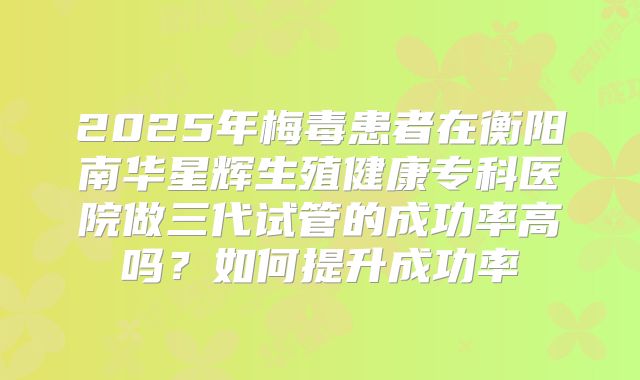 2025年梅毒患者在衡阳南华星辉生殖健康专科医院做三代试管的成功率高吗?如何提升成功率