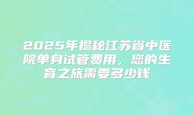 2025年揭秘江苏省中医院单身试管费用，您的生育之旅需要多少钱