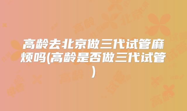 高龄去北京做三代试管麻烦吗(高龄是否做三代试管)