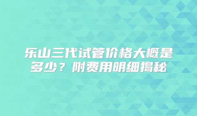 乐山三代试管价格大概是多少？附费用明细揭秘