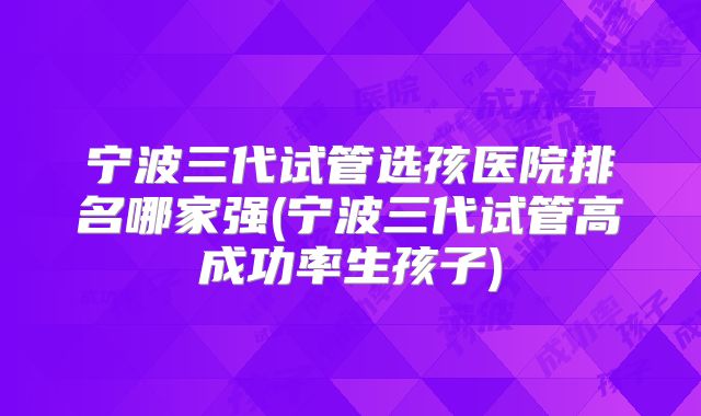 宁波三代试管选孩医院排名哪家强(宁波三代试管高成功率生孩子)
