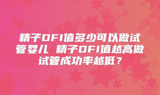 精子DFI值多少可以做试管婴儿 精子DFI值越高做试管成功率越低？