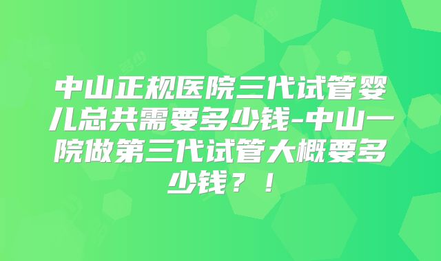 中山正规医院三代试管婴儿总共需要多少钱-中山一院做第三代试管大概要多少钱？！