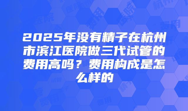 2025年没有精子在杭州市滨江医院做三代试管的费用高吗？费用构成是怎么样的