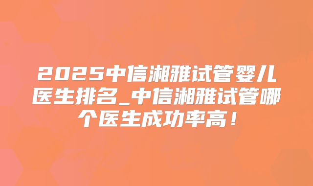 2025中信湘雅试管婴儿医生排名_中信湘雅试管哪个医生成功率高！