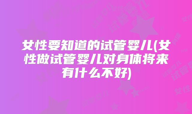 女性要知道的试管婴儿(女性做试管婴儿对身体将来有什么不好)