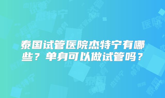 泰国试管医院杰特宁有哪些？单身可以做试管吗？
