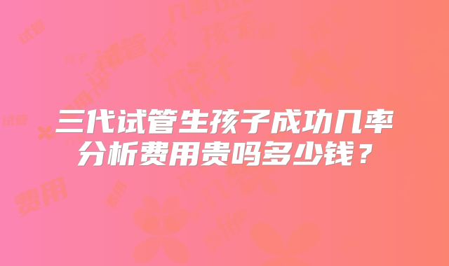 三代试管生孩子成功几率分析费用贵吗多少钱?