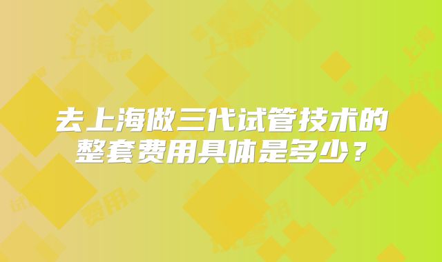 去上海做三代试管技术的整套费用具体是多少?